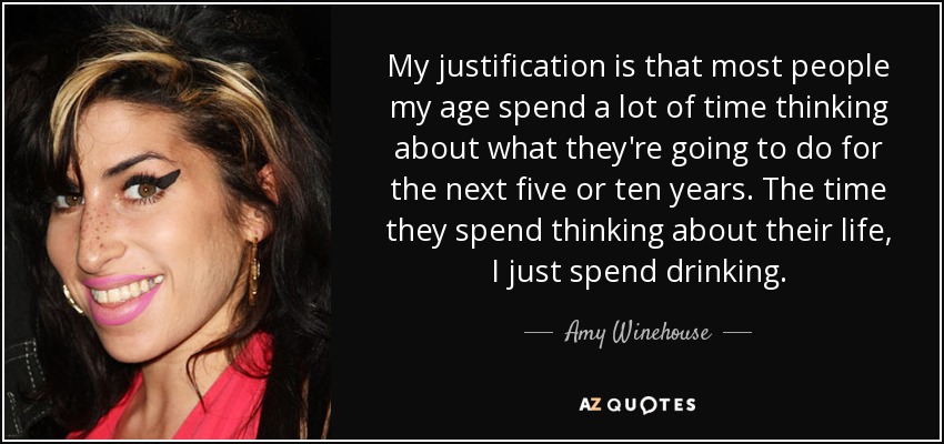 My justification is that most people my age spend a lot of time thinking about what they're going to do for the next five or ten years. The time they spend thinking about their life, I just spend drinking. - Amy Winehouse