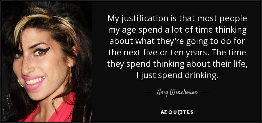 My justification is that most people my age spend a lot of time thinking about what they're going to do for the next five or ten years. The time they spend thinking about their life, I just spend drinking. - Amy Winehouse