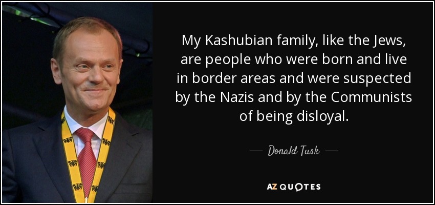 My Kashubian family, like the Jews, are people who were born and live in border areas and were suspected by the Nazis and by the Communists of being disloyal. - Donald Tusk