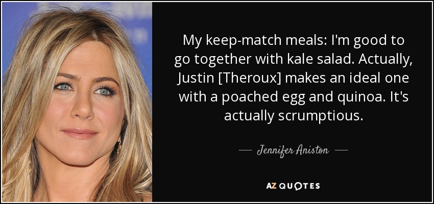 My keep-match meals: I'm good to go together with kale salad. Actually, Justin [Theroux] makes an ideal one with a poached egg and quinoa. It's actually scrumptious. - Jennifer Aniston