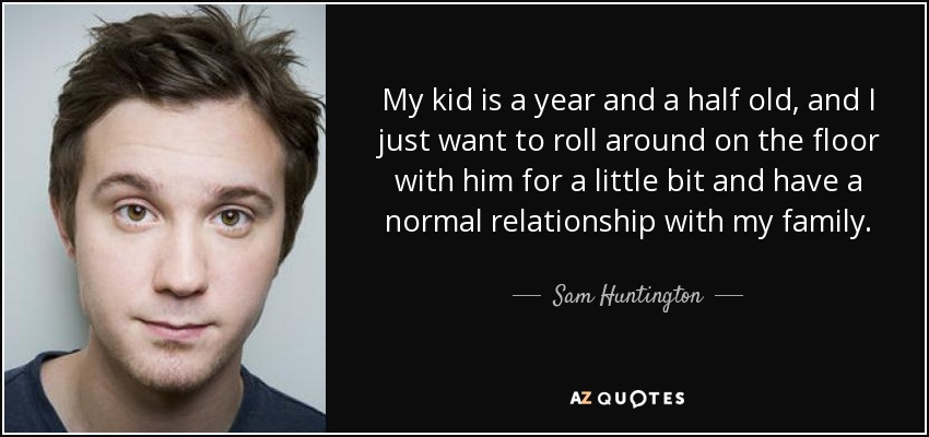 My kid is a year and a half old, and I just want to roll around on the floor with him for a little bit and have a normal relationship with my family. - Sam Huntington