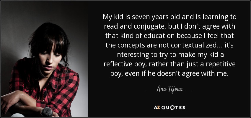 My kid is seven years old and is learning to read and conjugate, but I don't agree with that kind of education because I feel that the concepts are not contextualized... it's interesting to try to make my kid a reflective boy, rather than just a repetitive boy, even if he doesn't agree with me. - Ana Tijoux