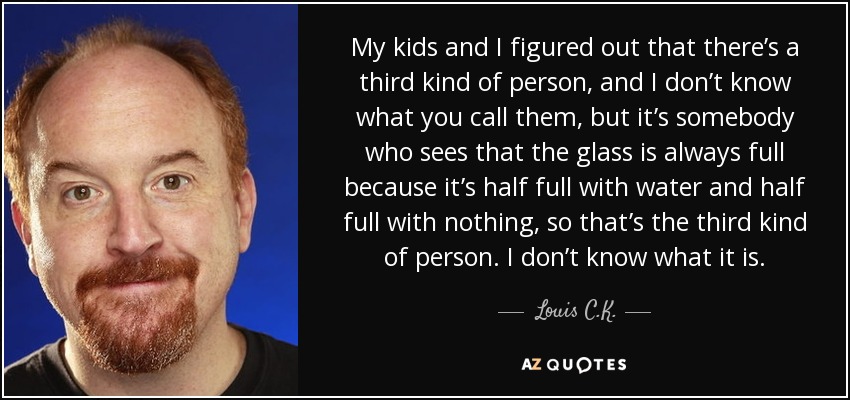 My kids and I figured out that there’s a third kind of person, and I don’t know what you call them, but it’s somebody who sees that the glass is always full because it’s half full with water and half full with nothing, so that’s the third kind of person. I don’t know what it is. - Louis C. K.