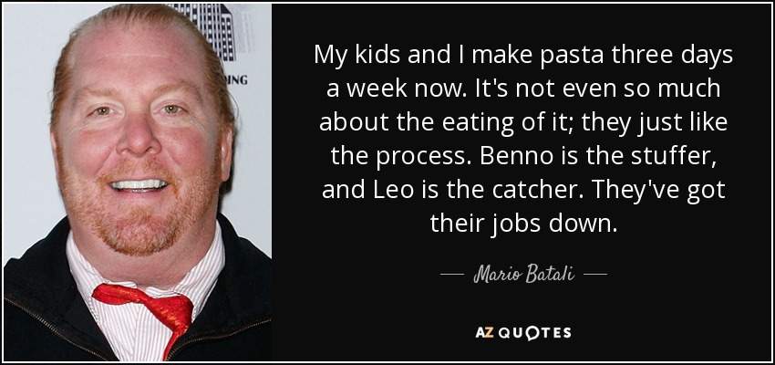My kids and I make pasta three days a week now. It's not even so much about the eating of it; they just like the process. Benno is the stuffer, and Leo is the catcher. They've got their jobs down. - Mario Batali
