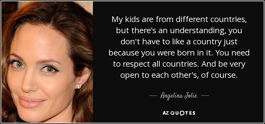 My kids are from different countries, but there's an understanding, you don't have to like a country just because you were born in it. You need to respect all countries. And be very open to each other's, of course. - Angelina Jolie