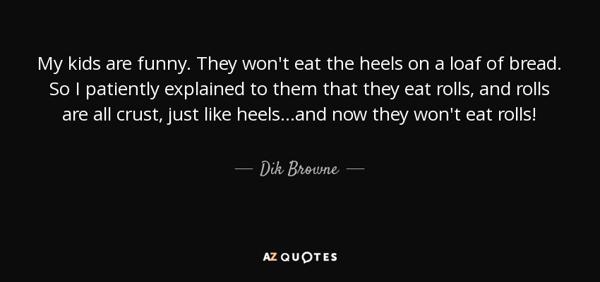 My kids are funny. They won't eat the heels on a loaf of bread. So I patiently explained to them that they eat rolls, and rolls are all crust, just like heels...and now they won't eat rolls! - Dik Browne