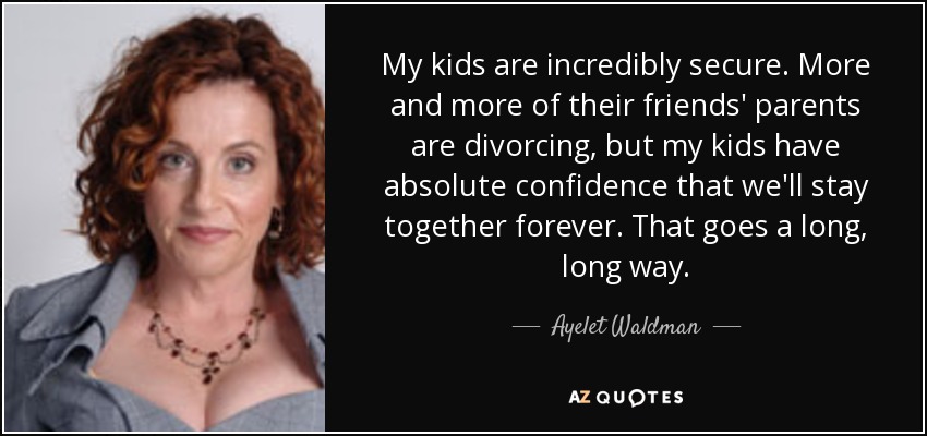 My kids are incredibly secure. More and more of their friends' parents are divorcing, but my kids have absolute confidence that we'll stay together forever. That goes a long, long way. - Ayelet Waldman