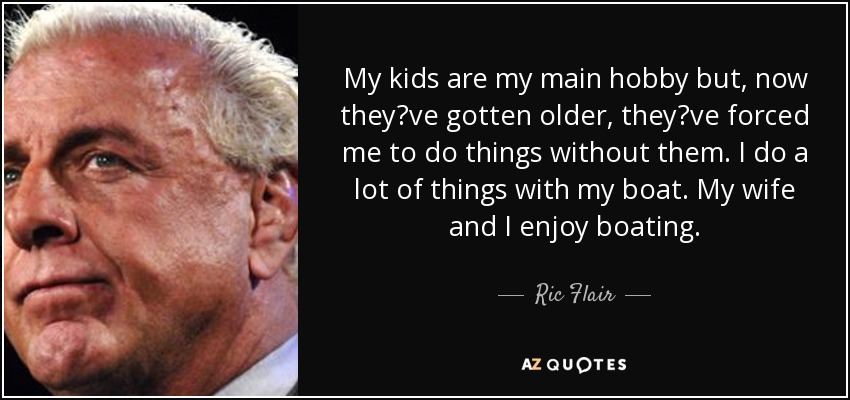 My kids are my main hobby but, now theyve gotten older, theyve forced me to do things without them. I do a lot of things with my boat. My wife and I enjoy boating. - Ric Flair