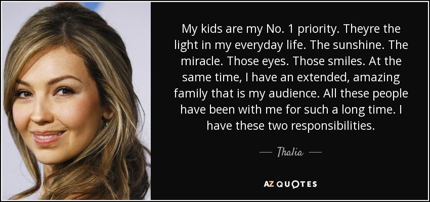 My kids are my No. 1 priority. Theyre the light in my everyday life. The sunshine. The miracle. Those eyes. Those smiles. At the same time, I have an extended, amazing family that is my audience. All these people have been with me for such a long time. I have these two responsibilities. - Thalia