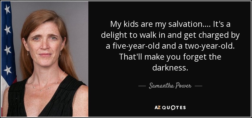 My kids are my salvation.... It's a delight to walk in and get charged by a five-year-old and a two-year-old. That'll make you forget the darkness. - Samantha Power
