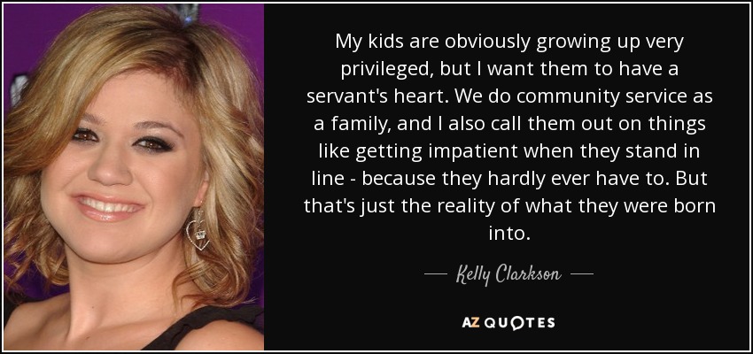 My kids are obviously growing up very privileged, but I want them to have a servant's heart. We do community service as a family, and I also call them out on things like getting impatient when they stand in line - because they hardly ever have to. But that's just the reality of what they were born into. - Kelly Clarkson