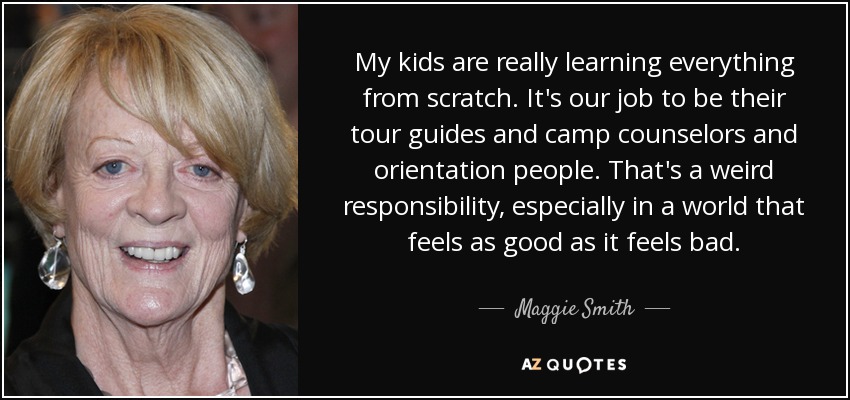 My kids are really learning everything from scratch. It's our job to be their tour guides and camp counselors and orientation people. That's a weird responsibility, especially in a world that feels as good as it feels bad. - Maggie Smith