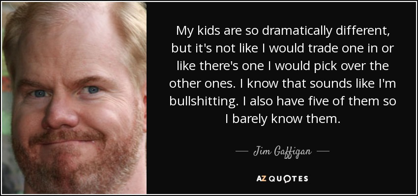 My kids are so dramatically different, but it's not like I would trade one in or like there's one I would pick over the other ones. I know that sounds like I'm bullshitting. I also have five of them so I barely know them. - Jim Gaffigan