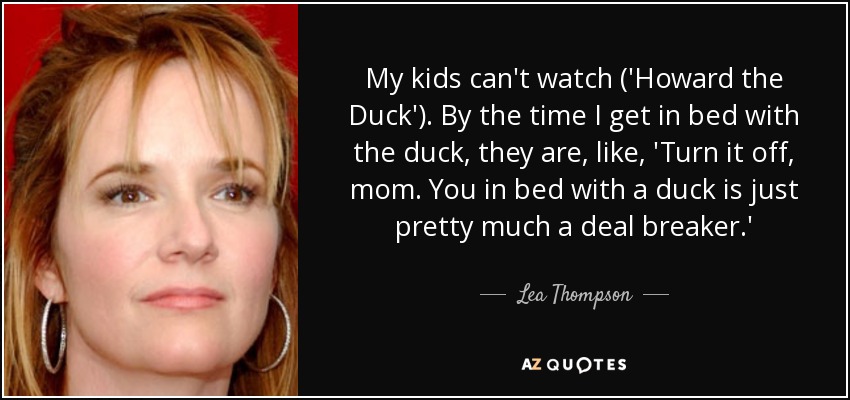 My kids can't watch ('Howard the Duck'). By the time I get in bed with the duck, they are, like, 'Turn it off, mom. You in bed with a duck is just pretty much a deal breaker.' - Lea Thompson