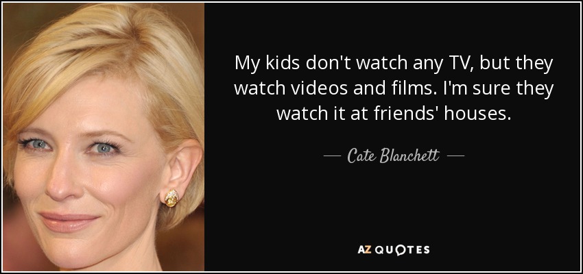 My kids don't watch any TV, but they watch videos and films. I'm sure they watch it at friends' houses. - Cate Blanchett