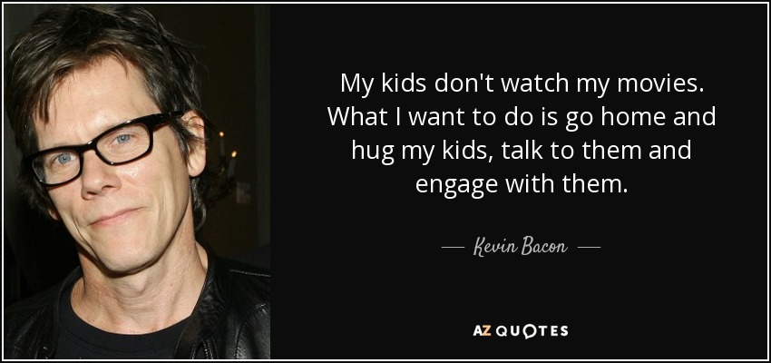 My kids don't watch my movies. What I want to do is go home and hug my kids, talk to them and engage with them. - Kevin Bacon