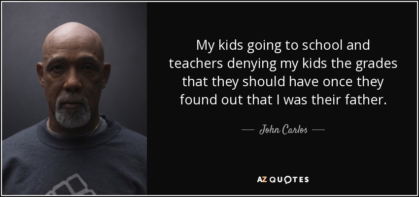 My kids going to school and teachers denying my kids the grades that they should have once they found out that I was their father. - John Carlos