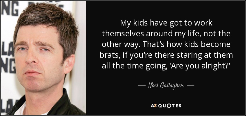 My kids have got to work themselves around my life, not the other way. That's how kids become brats, if you're there staring at them all the time going, 'Are you alright?' - Noel Gallagher