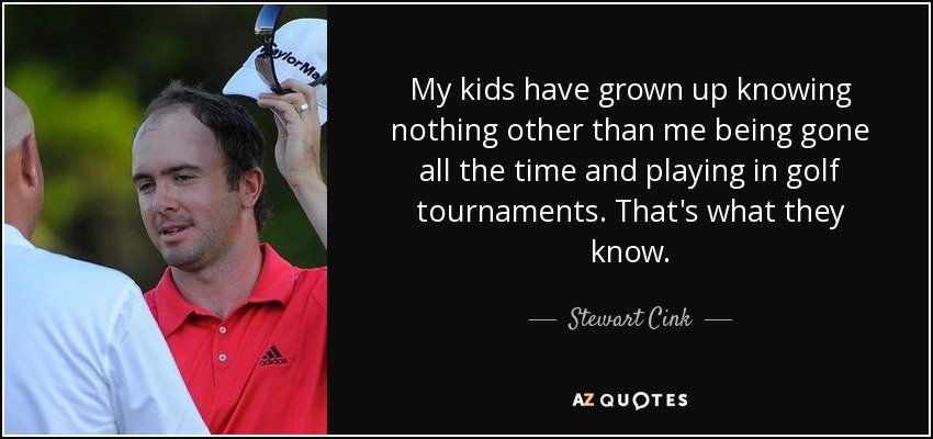 My kids have grown up knowing nothing other than me being gone all the time and playing in golf tournaments. That's what they know. - Stewart Cink