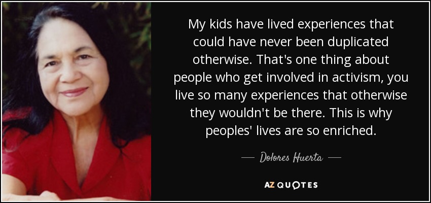 My kids have lived experiences that could have never been duplicated otherwise. That's one thing about people who get involved in activism, you live so many experiences that otherwise they wouldn't be there. This is why peoples' lives are so enriched. - Dolores Huerta