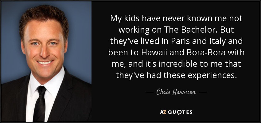 My kids have never known me not working on The Bachelor. But they've lived in Paris and Italy and been to Hawaii and Bora-Bora with me, and it's incredible to me that they've had these experiences. - Chris Harrison