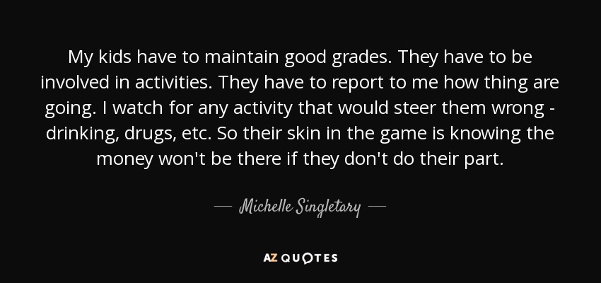 My kids have to maintain good grades. They have to be involved in activities. They have to report to me how thing are going. I watch for any activity that would steer them wrong - drinking, drugs, etc. So their skin in the game is knowing the money won't be there if they don't do their part. - Michelle Singletary