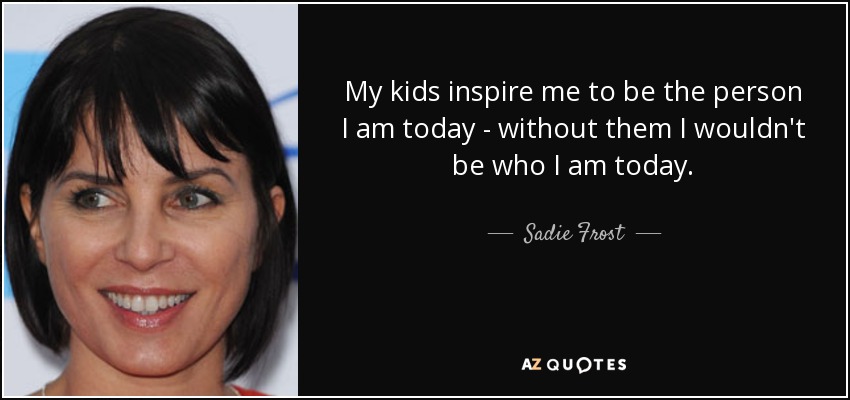 My kids inspire me to be the person I am today - without them I wouldn't be who I am today. - Sadie Frost