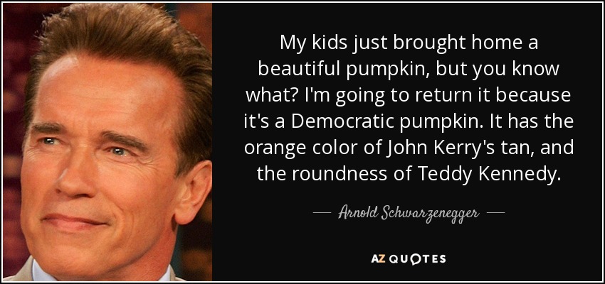 My kids just brought home a beautiful pumpkin, but you know what? I'm going to return it because it's a Democratic pumpkin. It has the orange color of John Kerry's tan, and the roundness of Teddy Kennedy. - Arnold Schwarzenegger