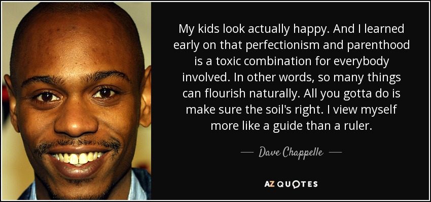 My kids look actually happy. And I learned early on that perfectionism and parenthood is a toxic combination for everybody involved. In other words, so many things can flourish naturally. All you gotta do is make sure the soil's right. I view myself more like a guide than a ruler. - Dave Chappelle