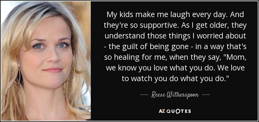 My kids make me laugh every day. And they're so supportive. As I get older, they understand those things I worried about - the guilt of being gone - in a way that's so healing for me, when they say, 