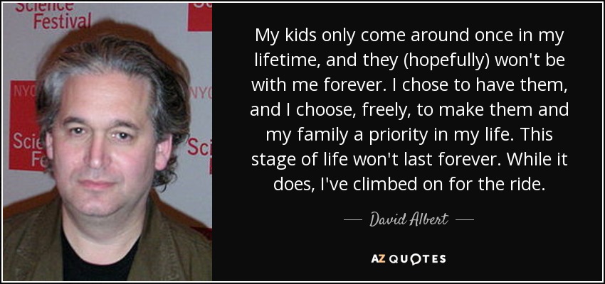 My kids only come around once in my lifetime, and they (hopefully) won't be with me forever. I chose to have them, and I choose, freely, to make them and my family a priority in my life. This stage of life won't last forever. While it does, I've climbed on for the ride. - David Albert