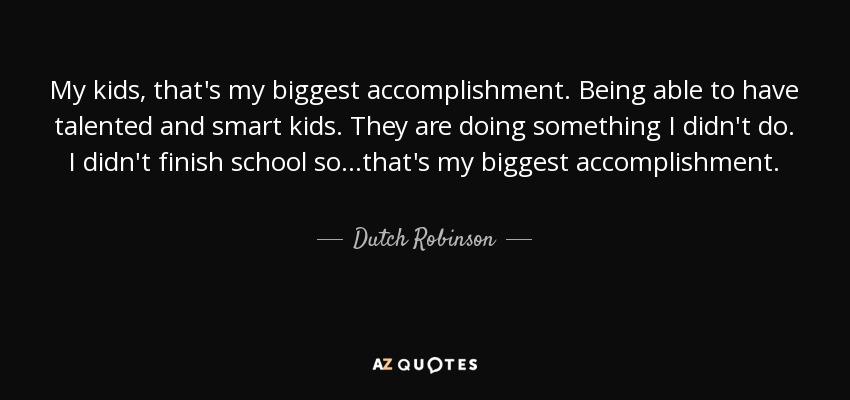 My kids, that's my biggest accomplishment. Being able to have talented and smart kids. They are doing something I didn't do. I didn't finish school so...that's my biggest accomplishment. - Dutch Robinson