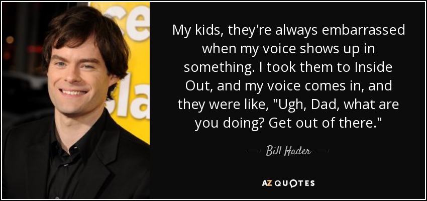 My kids, they're always embarrassed when my voice shows up in something. I took them to Inside Out, and my voice comes in, and they were like, 