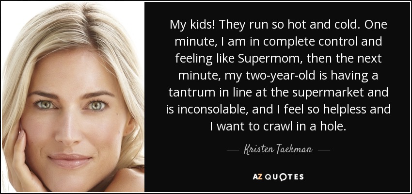 My kids! They run so hot and cold. One minute, I am in complete control and feeling like Supermom, then the next minute, my two-year-old is having a tantrum in line at the supermarket and is inconsolable, and I feel so helpless and I want to crawl in a hole. - Kristen Taekman