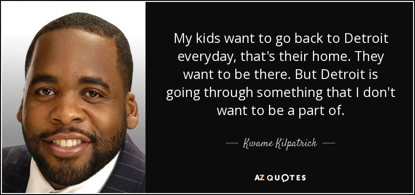 My kids want to go back to Detroit everyday, that's their home. They want to be there. But Detroit is going through something that I don't want to be a part of. - Kwame Kilpatrick
