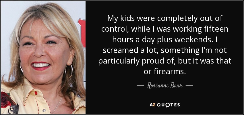 My kids were completely out of control, while I was working fifteen hours a day plus weekends. I screamed a lot, something I'm not particularly proud of, but it was that or firearms. - Roseanne Barr
