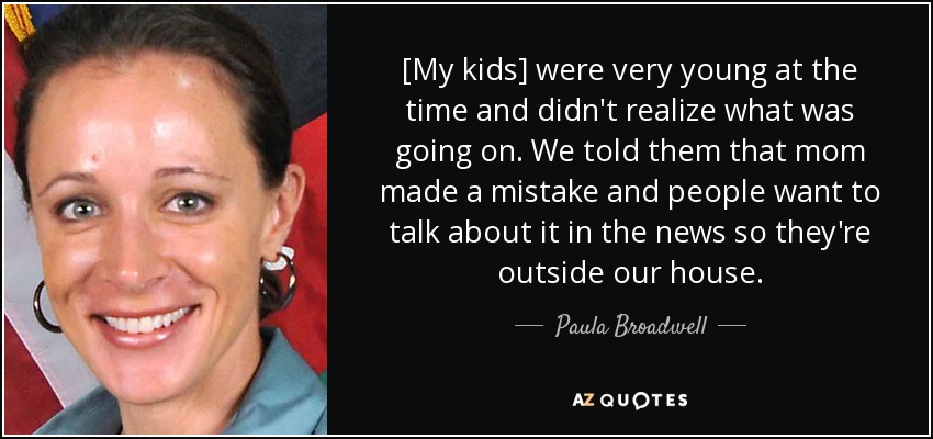 [My kids] were very young at the time and didn't realize what was going on. We told them that mom made a mistake and people want to talk about it in the news so they're outside our house. - Paula Broadwell
