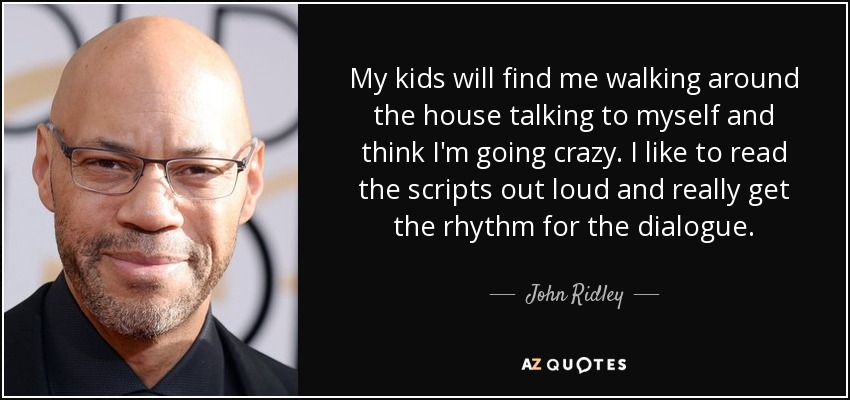 My kids will find me walking around the house talking to myself and think I'm going crazy. I like to read the scripts out loud and really get the rhythm for the dialogue. - John Ridley