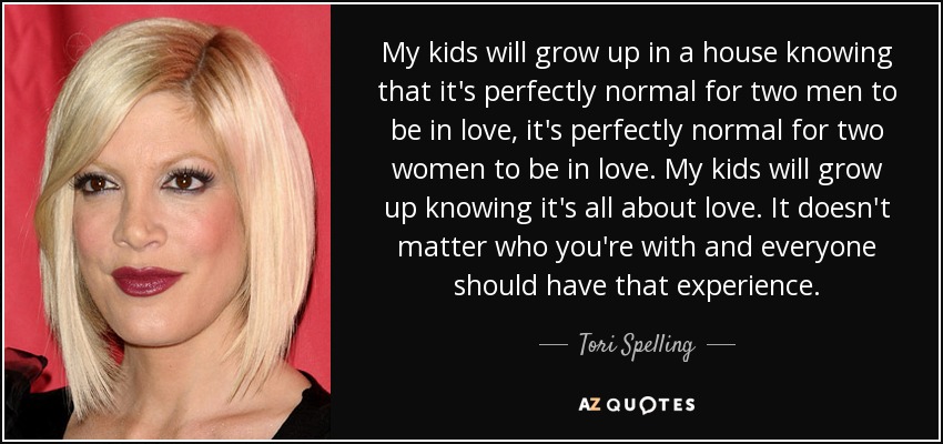 My kids will grow up in a house knowing that it's perfectly normal for two men to be in love, it's perfectly normal for two women to be in love. My kids will grow up knowing it's all about love. It doesn't matter who you're with and everyone should have that experience. - Tori Spelling