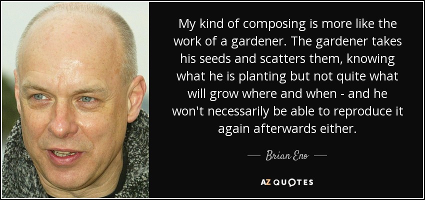My kind of composing is more like the work of a gardener. The gardener takes his seeds and scatters them, knowing what he is planting but not quite what will grow where and when - and he won't necessarily be able to reproduce it again afterwards either. - Brian Eno