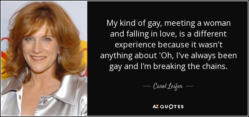 My kind of gay, meeting a woman and falling in love, is a different experience because it wasn't anything about 'Oh, I've always been gay and I'm breaking the chains. - Carol Leifer