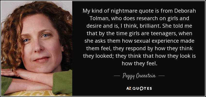 My kind of nightmare quote is from Deborah Tolman, who does research on girls and desire and is, I think, brilliant. She told me that by the time girls are teenagers, when she asks them how sexual experience made them feel, they respond by how they think they looked; they think that how they look is how they feel. - Peggy Orenstein