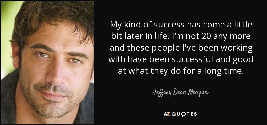 My kind of success has come a little bit later in life. I'm not 20 any more and these people I've been working with have been successful and good at what they do for a long time. - Jeffrey Dean Morgan