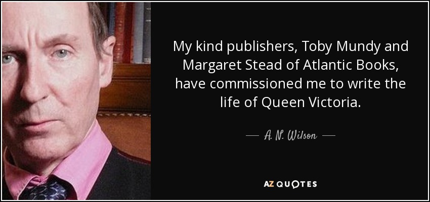 My kind publishers, Toby Mundy and Margaret Stead of Atlantic Books, have commissioned me to write the life of Queen Victoria. - A. N. Wilson