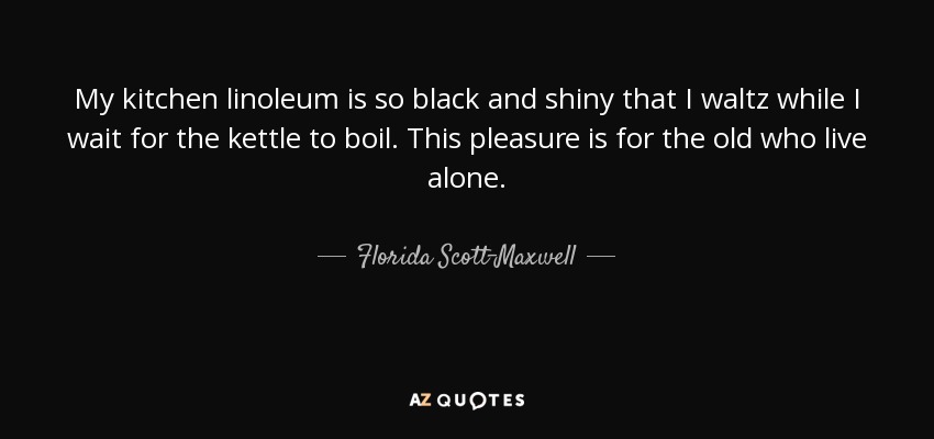 My kitchen linoleum is so black and shiny that I waltz while I wait for the kettle to boil. This pleasure is for the old who live alone. - Florida Scott-Maxwell