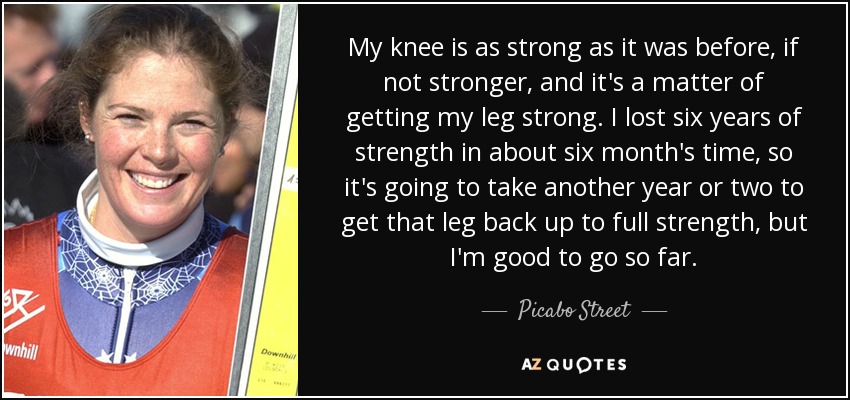 My knee is as strong as it was before, if not stronger, and it's a matter of getting my leg strong. I lost six years of strength in about six month's time, so it's going to take another year or two to get that leg back up to full strength, but I'm good to go so far. - Picabo Street