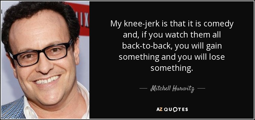 My knee-jerk is that it is comedy and, if you watch them all back-to-back, you will gain something and you will lose something. - Mitchell Hurwitz