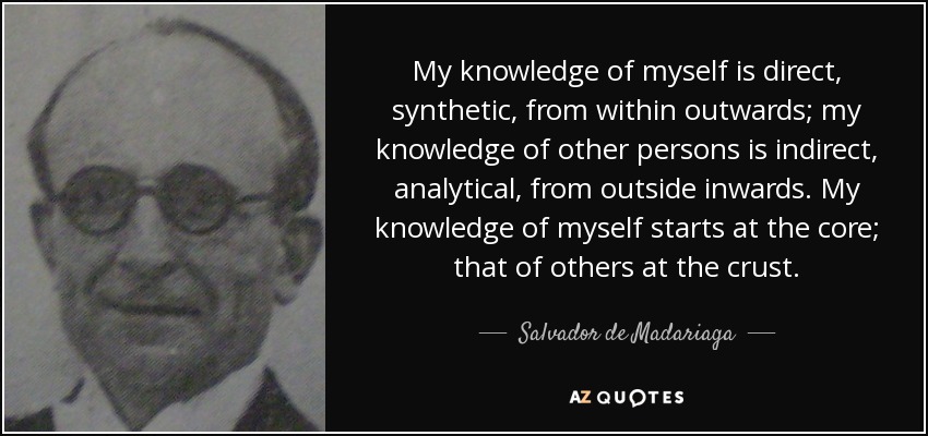 My knowledge of myself is direct, synthetic, from within outwards; my knowledge of other persons is indirect, analytical, from outside inwards. My knowledge of myself starts at the core; that of others at the crust. - Salvador de Madariaga