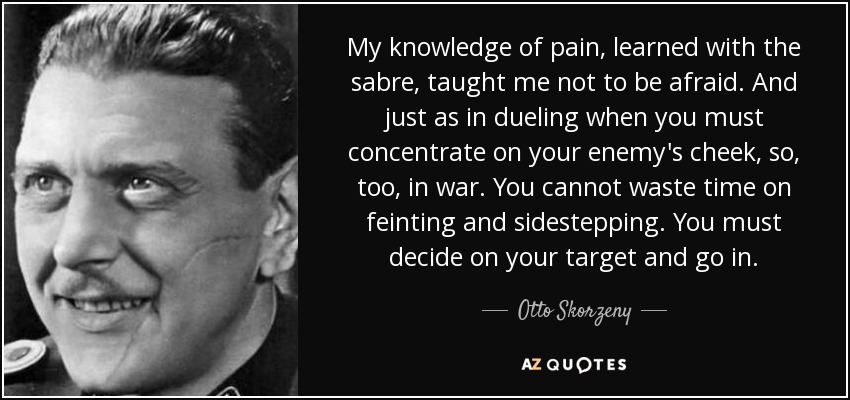 My knowledge of pain, learned with the sabre, taught me not to be afraid. And just as in dueling when you must concentrate on your enemy's cheek, so, too, in war. You cannot waste time on feinting and sidestepping. You must decide on your target and go in. - Otto Skorzeny