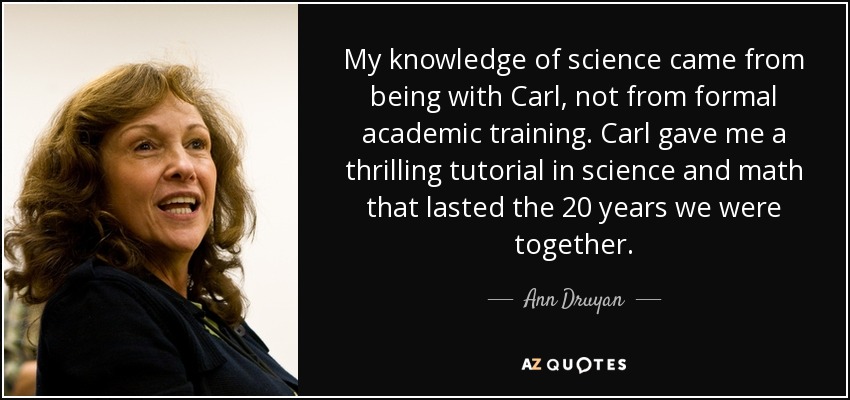 My knowledge of science came from being with Carl, not from formal academic training. Carl gave me a thrilling tutorial in science and math that lasted the 20 years we were together. - Ann Druyan